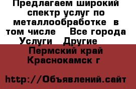 Предлагаем широкий спектр услуг по металлообработке, в том числе: - Все города Услуги » Другие   . Пермский край,Краснокамск г.